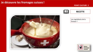 Je découvre les fromages suisses!
POINT CULTURE 2
RECETTE
Les ingrédients de la
fondue ?
 