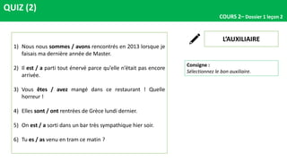 QUIZ (2)
COURS 2– Dossier 1 leçon 2
L’AUXILIAIRE
Consigne :
Sélectionnez le bon auxiliaire.
1) Nous nous sommes / avons rencontrés en 2013 lorsque je
faisais ma dernière année de Master.
2) Il est / a parti tout énervé parce qu’elle n’était pas encore
arrivée.
3) Vous êtes / avez mangé dans ce restaurant ! Quelle
horreur !
4) Elles sont / ont rentrées de Grèce lundi dernier.
5) On est / a sorti dans un bar très sympathique hier soir.
6) Tu es / as venu en tram ce matin ?
 