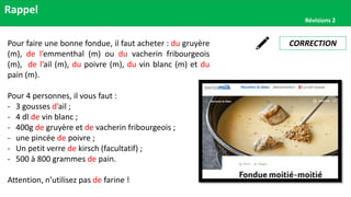 Rappel
Révisions 2
CORRECTION
Pour faire une bonne fondue, il faut acheter : du gruyère
(m), de l’emmenthal (m) ou du vacherin fribourgeois
(m), de l’ail (m), du poivre (m), du vin blanc (m) et du
pain (m).
Pour 4 personnes, il vous faut :
- 3 gousses d’ail ;
- 4 dl de vin blanc ;
- 400g de gruyère et de vacherin fribourgeois ;
- une pincée de poivre ;
- Un petit verre de kirsch (facultatif) ;
- 500 à 800 grammes de pain.
Attention, n’utilisez pas de farine !
 