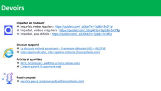 Devoirs
Imparfait de l’indicatif
 Imparfait, verbes réguliers : https://quizlet.com/_aj3pjr?x=1jqt&i=3n3f1p
 Imparfait, verbes irréguliers : https://quizlet.com/_btcg4h?x=1qqt&i=3n3f1p
 Imparfait, plus difficile : https://quizlet.com/_a330kb?x=1jqt&i=3n3f1p
Discours rapporté
 Le discours indirect au présent – Grammaire débutant (A2) – ALLOFLE
 Interrogation directe , interrogation indirecte (francaisfacile.com)
Articles et quantités
 det5: determiners: partitive articles (utexas.edu)
 L'article partitif. (klascement.net)
Passé composé
 exercice passé composé (podcastfrancaisfacile.com)
 