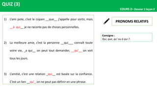 QUIZ (3)
COURS 2– Dossier 1 leçon 2
PRONOMS RELATIFS
Consigne :
Qui, que, qu’ ou à qui ?.
1) L’ami pote, c’est le copain __que__ j’appelle pour sortir, mais
__à qui__ je ne raconte pas de choses personnelles.
2) La meilleure amie, c’est la personne __qui___ connaît toute
votre vie, _a qui__ on peut tout demander, __qu’__ on voit
tous les jours.
3) L’amitié, c’est une relation _qui__ est basée sur la confiance.
C’est un lien __qu’_ on ne peut pas définir en une phrase.
 