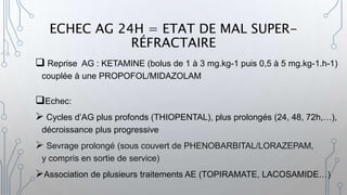 ECHEC AG 24H = ETAT DE MAL SUPER-
RÉFRACTAIRE
 Reprise AG : KETAMINE (bolus de 1 à 3 mg.kg-1 puis 0,5 à 5 mg.kg-1.h-1)
couplée à une PROPOFOL/MIDAZOLAM
Echec:
 Cycles d’AG plus profonds (THIOPENTAL), plus prolongés (24, 48, 72h,…),
décroissance plus progressive
 Sevrage prolongé (sous couvert de PHENOBARBITAL/LORAZEPAM,
y compris en sortie de service)
Association de plusieurs traitements AE (TOPIRAMATE, LACOSAMIDE…)
 