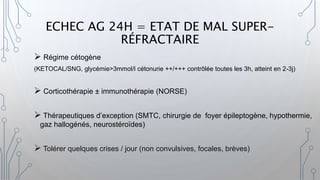 ECHEC AG 24H = ETAT DE MAL SUPER-
RÉFRACTAIRE
 Régime cétogène
(KETOCAL/SNG, glycémie>3mmol/l cétonurie ++/+++ contrôlée toutes les 3h, atteint en 2-3j)
 Corticothérapie ± immunothérapie (NORSE)
 Thérapeutiques d’exception (SMTC, chirurgie de foyer épileptogène, hypothermie,
gaz hallogénés, neurostéroïdes)
 Tolérer quelques crises / jour (non convulsives, focales, brèves)
 