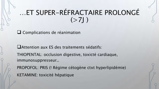 …ET SUPER-RÉFRACTAIRE PROLONGÉ
(>7J )
 Complications de réanimation
Attention aux ES des traitements sédatifs:
THIOPENTAL: occlusion digestive, toxicté cardiaque,
immunosuppresseur..
PROPOFOL: PRIS (! Régime cétogène ctxt hyperlipidémie)
KETAMINE: toxicité hépatique
 
