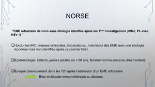 NORSE
“EME réfractaire de novo sans étiologie identifée après les 1ères investigations (IRMc, PL avec
HSV-1) ”
 Exclut les AVC, masses cérébrales, intoxications.. mais Inclut des EME avec une étiologie
reconnue mais non identifiée après ce premier bilan
Epidemiologie: Enfants, jeunes adultes ou > 60 ans, femme>homme (inverse chez l’enfant)
Evoqué classiquement dans les 72h après l’admission d’un EME réfractaire
Bilan et discuter immunothérapie au décours
 