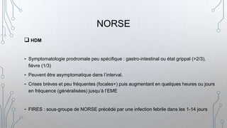  HDM
- Symptomatologie prodromale peu spécifique : gastro-intestinal ou état grippal (>2/3),
fièvre (1/3)
- Peuvent être asymptomatique dans l’interval.
- Crises brèves et peu fréquentes (focales+) puis augmentant en quelques heures ou jours
en fréquence (généralisées) jusqu’à l’EME
- FIRES : sous-groupe de NORSE précédé par une infection febrile dans les 1-14 jours
NORSE
 