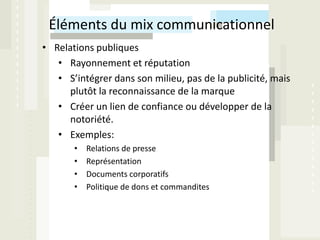 Éléments du mix communicationnel
• Relations publiques
   • Rayonnement et réputation
   • S’intégrer dans son milieu, pas de la publicité, mais
      plutôt la reconnaissance de la marque
   • Créer un lien de confiance ou développer de la
      notoriété.
   • Exemples:
       •   Relations de presse
       •   Représentation
       •   Documents corporatifs
       •   Politique de dons et commandites
 