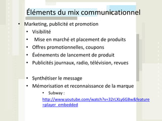 Éléments du mix communicationnel
• Marketing, publicité et promotion
  • Visibilité
  • Mise en marché et placement de produits
  • Offres promotionnelles, coupons
  • Événements de lancement de produit
  • Publicités journaux, radio, télévision, revues

   • Synthétiser le message
   • Mémorisation et reconnaissance de la marque
           • Subway :
           http://www.youtube.com/watch?v=32rLXLy6GBw&feature
           =player_embedded
 