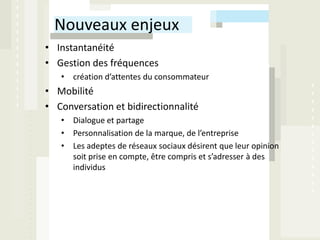 Nouveaux enjeux
• Instantanéité
• Gestion des fréquences
   • création d’attentes du consommateur
• Mobilité
• Conversation et bidirectionnalité
   • Dialogue et partage
   • Personnalisation de la marque, de l’entreprise
   • Les adeptes de réseaux sociaux désirent que leur opinion
     soit prise en compte, être compris et s’adresser à des
     individus
 