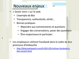 Nouveaux enjeux
    • « Savoir vivre » sur le web
       • L’exemple de Bixi
       • Transparence, authenticité, vérité…
       • Bonnes pratiques
           • Répondre aux commentaires et questions
           • Engager des conversations, poser des questions
           • Être respectueux et participer
•
    • Les employeurs utilisent Facebook dans le cadre de leur
      processus d’embauche
       • http://blog.workopolis.com/fr/2011/01/utilisez-facebook-a-
         bon-escient.html
 