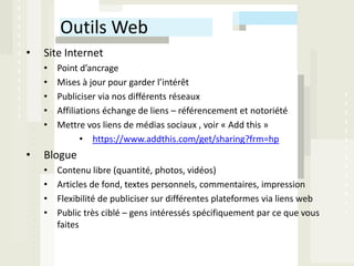Outils Web
•   Site Internet
    •   Point d’ancrage
    •   Mises à jour pour garder l’intérêt
    •   Publiciser via nos différents réseaux
    •   Affiliations échange de liens – référencement et notoriété
    •   Mettre vos liens de médias sociaux , voir « Add this »
               • https://www.addthis.com/get/sharing?frm=hp
•   Blogue
    •   Contenu libre (quantité, photos, vidéos)
    •   Articles de fond, textes personnels, commentaires, impression
    •   Flexibilité de publiciser sur différentes plateformes via liens web
    •   Public très ciblé – gens intéressés spécifiquement par ce que vous
        faites
 