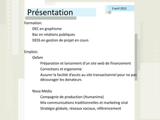 3 avril 2012
 Présentation
Formation:
    DEC en graphisme
    Bac en relations publiques
    DESS en gestion de projet en cours

Emplois:
    Oxfam
         Préparation et lancement d’un site web de financement
         Corrections et ergonomie
         Assurer la facilité d’accès au site transactionnel pour ne pas
         décourager les donateurs

     Nova Média
         Compagnie de production (Humanima)
         Mix communications traditionnelles et marketing viral
         Stratégie globale, réseaux sociaux, référencement
 