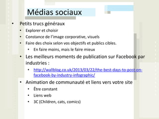 Médias sociaux
•   Petits trucs généraux
    • Explorer et choisir
    • Constance de l’image corporative, visuels
    • Faire des choix selon vos objectifs et publics cibles.
       • En faire moins, mais le faire mieux
    • Les meilleurs moments de publication sur Facebook par
      industries :
        • http://wallblog.co.uk/2013/03/22/the-best-days-to-post-on-
          facebook-by-industry-infographic/
    • Animation de communauté et liens vers votre site
        • Être constant
        • Liens web
        • 3C (Children, cats, comics)
 