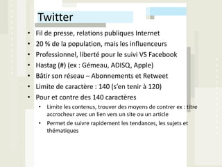 Twitter
•   Fil de presse, relations publiques Internet
•   20 % de la population, mais les influenceurs
•   Professionnel, liberté pour le suivi VS Facebook
•   Hastag (#) (ex : Gémeau, ADISQ, Apple)
•   Bâtir son réseau – Abonnements et Retweet
•   Limite de caractère : 140 (s’en tenir à 120)
•   Pour et contre des 140 caractères
    • Limite les contenus, trouver des moyens de contrer ex : titre
      accrocheur avec un lien vers un site ou un article
    • Permet de suivre rapidement les tendances, les sujets et
      thématiques
 