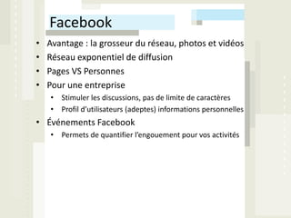 Facebook
•   Avantage : la grosseur du réseau, photos et vidéos
•   Réseau exponentiel de diffusion
•   Pages VS Personnes
•   Pour une entreprise
    • Stimuler les discussions, pas de limite de caractères
    • Profil d’utilisateurs (adeptes) informations personnelles
• Événements Facebook
    • Permets de quantifier l’engouement pour vos activités
 