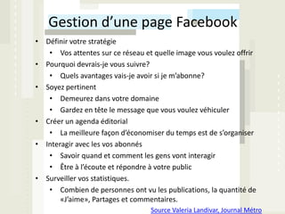 Gestion d’une page Facebook
• Définir votre stratégie
   • Vos attentes sur ce réseau et quelle image vous voulez offrir
• Pourquoi devrais-je vous suivre?
   • Quels avantages vais-je avoir si je m’abonne?
• Soyez pertinent
   • Demeurez dans votre domaine
   • Gardez en tête le message que vous voulez véhiculer
• Créer un agenda éditorial
   • La meilleure façon d’économiser du temps est de s’organiser
• Interagir avec les vos abonnés
   • Savoir quand et comment les gens vont interagir
   • Être à l’écoute et répondre à votre public
• Surveiller vos statistiques.
   • Combien de personnes ont vu les publications, la quantité de
       «J’aime», Partages et commentaires.
                                  Source Valeria Landivar, Journal Métro
 