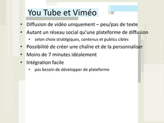 You Tube et Viméo
• Diffusion de vidéo uniquement – peu/pas de texte
• Autant un réseau social qu’une plateforme de diffusion
   • selon choix stratégiques, contenus et publics cibles
• Possibilité de créer une chaîne et de la personnaliser
• Moins de 7 minutes idéalement
• Intégration facile
   • pas besoin de développer de plateforme
 