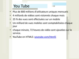 You Tube
• Plus de 800 millions d’utilisateurs uniques mensuels
• 4 milliards de vidéos sont visionnés chaque mois
• 25 % des vues sont effectuées sur un mobile
• Un milliard de vues mobiles sont comptabilisées chaque
  jour
• chaque minute, 72 heures de vidéo sont ajoutées sur le
  service.
• YouTube en HTML5 :youtube.com/html5
 