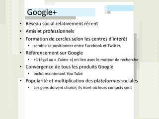 Google+
• Réseau social relativement récent
• Amis et professionnels
• Formation de cercles selon les centres d’intérêt
   • semble se positionner entre Facebook et Twitter.
• Référencement sur Google
   • +1 (égal au « J’aime ») en lien avec le moteur de recherche
• Convergence de tous les produits Google
   • Inclut maintenant You Tube
• Popularité et multiplication des plateformes sociales
   • Les gens doivent choisir; ils iront où leurs contacts sont
 