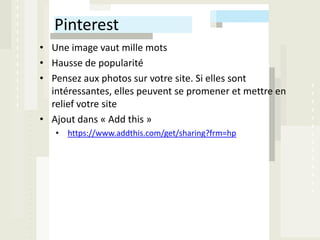 Pinterest
• Une image vaut mille mots
• Hausse de popularité
• Pensez aux photos sur votre site. Si elles sont
  intéressantes, elles peuvent se promener et mettre en
  relief votre site
• Ajout dans « Add this »
   • https://www.addthis.com/get/sharing?frm=hp
 