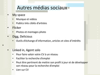 Autres médias sociaux
    •   My space
        • Musique et vidéos
        • Publics très ciblés d’artistes
    •   Flicker
        • Photos et montages photo
    •   Digg, Delicious
        • Outils d’échange d’information, articles et sites d’intérêts
•
    •   Linked in, Agent solo
        • Pour faire valoir votre CV à un réseau
        • Faciliter la recherche d’emploi
        • Peut être pertinent de mettre son profil à jour et de développer
          son réseau pour la recherche d’emploi
        • Lien sur CV
 