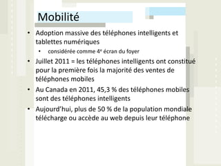 Mobilité
• Adoption massive des téléphones intelligents et
  tablettes numériques
   •   considérée comme 4e écran du foyer
• Juillet 2011 = les téléphones intelligents ont constitué
  pour la première fois la majorité des ventes de
  téléphones mobiles
• Au Canada en 2011, 45,3 % des téléphones mobiles
  sont des téléphones intelligents
• Aujourd’hui, plus de 50 % de la population mondiale
  télécharge ou accède au web depuis leur téléphone
 