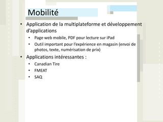 Mobilité
• Application de la multiplateforme et développement
  d’applications
   • Page web mobile, PDF pour lecture sur iPad
   • Outil important pour l’expérience en magasin (envoi de
     photos, texte, numérisation de prix)
• Applications intéressantes :
   • Canadian Tire
   • FMEAT
   • SAQ
 