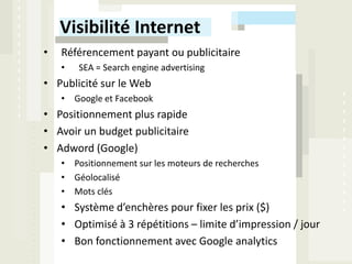 Visibilité Internet
•   Référencement payant ou publicitaire
    •   SEA = Search engine advertising
• Publicité sur le Web
    • Google et Facebook
• Positionnement plus rapide
• Avoir un budget publicitaire
• Adword (Google)
    • Positionnement sur les moteurs de recherches
    • Géolocalisé
    • Mots clés
    • Système d’enchères pour fixer les prix ($)
    • Optimisé à 3 répétitions – limite d’impression / jour
    • Bon fonctionnement avec Google analytics
 