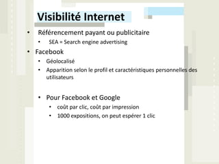 Visibilité Internet
•   Référencement payant ou publicitaire
    •   SEA = Search engine advertising
• Facebook
    • Géolocalisé
    • Apparition selon le profil et caractéristiques personnelles des
      utilisateurs


    • Pour Facebook et Google
        • coût par clic, coût par impression
        • 1000 expositions, on peut espérer 1 clic
 