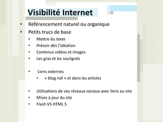 Visibilité Internet
•   Référencement naturel ou organique
•   Petits trucs de base
    •   Mettre du texte
    •   Prévoir dès l’idéation
    •   Contenus vidéos et images
    •   Les gras et les soulignés

    •    Liens externes
        • « blog roll » et dans les articles

    •   Utilisations de vos réseaux sociaux avec liens au site
    •   Mises à jour du site
    •   Flash VS HTML 5
 
