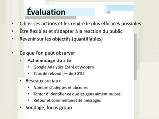 Évaluation
•   Cibler ses actions et les rendre le plus efficaces possibles
•   Être flexibles et s’adapter à la réaction du public
•   Revenir sur les objectifs (quantifiables)

•   Ce que l’on peut observer
    • Achalandage du site
       • Google Analytics (24h) et Woopra
       • Taux de rebond (— de 30 %)
    • Réseaux sociaux
       • Nombre d’adeptes et abonnés
       • Tenter d’identifier ce que les gens aiment ou pas
       • Retour et commentaires de messages
    • Sondage, focus group
 