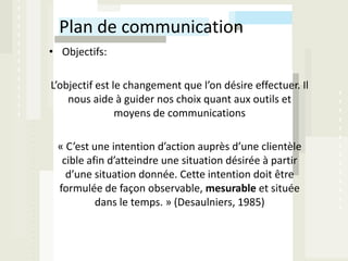 Plan de communication
• Objectifs:

L’objectif est le changement que l’on désire effectuer. Il
    nous aide à guider nos choix quant aux outils et
                moyens de communications

 « C’est une intention d’action auprès d’une clientèle
  cible afin d’atteindre une situation désirée à partir
   d’une situation donnée. Cette intention doit être
 formulée de façon observable, mesurable et située
          dans le temps. » (Desaulniers, 1985)
 