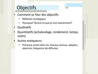 Objectifs
• Comment se fixer des objectifs:
   • Réflexion stratégique
   • Pourquoi? Qu’est-ce que je vise exactement?
• Qualitatifs
• Quantitatifs (achalandage, rendement, temps,
  coûts)
• Autres marqueurs:
   • Présence active dans les réseaux sociaux, adeptes,
     abonnés, fréquence de diffusion
 