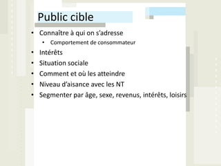 Public cible
• Connaître à qui on s’adresse
    • Comportement de consommateur
•   Intérêts
•   Situation sociale
•   Comment et où les atteindre
•   Niveau d’aisance avec les NT
•   Segmenter par âge, sexe, revenus, intérêts, loisirs
 
