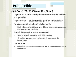 Public cible
• Le Net-Gen : 1977 à 1997 (entre 16 et 36 ans)
   • La génération Net-Gen représente actuellement 30 % de
      la population
   • La génération la plus informée qui n’ait jamais existé.
   • Franchise émotionnelle et intellectuelle
       •   Contre-balance le côté anonyme d’Internet avec des valeurs de
           transparence, de confiance
   • Liberté d’expression et fortes opinions
       •    Sont exposés à une vaste quantité d’opinions
       •    Ils croient que personne n’a le droit de leur cacher de
           l’information
   • Promptitude
       •   ils vivent dans un monde en temps réel et veulent des réponses
           immédiates.
 