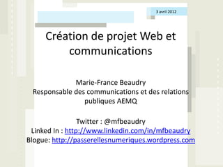 3 avril 2012




     Création de projet Web et
         communications

             Marie-France Beaudry
 Responsable des communications et des relations
                publiques AEMQ

                 Twitter : @mfbeaudry
 Linked In : http://www.linkedin.com/in/mfbeaudry
Blogue: http://passerellesnumeriques.wordpress.com
 