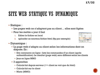 17/32
 Statique :
 Les pages web ne s’adaptent pas au client… elles sont figées
 Pour les mettre a jour il faut
1. Editer le fichier en local
2. uploader un nouveau fichier html (ftp par exemple)
 Dynamique :
 La page web s’adapte au client selon les informations dont on
dispose. Ex :
 Site commerce en ligne : liste les commandes d’un client (après
authentification).Le résultat (page web) sera différent selon les clients
 Jeux en ligne MMO
 3 approches
 Calculs fait depuis serveur (=> client ne voit que du html)
 Calculs fait sur le client
 Mixte (MMO)
 