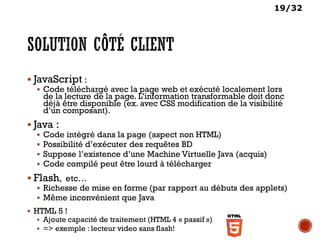 19/32
 JavaScript :
 Code téléchargé avec la page web et exécuté localement lors
de la lecture de la page. L’information transformable doit donc
déjà être disponible (ex. avec CSS modification de la visibilité
d’un composant).
 Java :
 Code intégré dans la page (aspect non HTML)
 Possibilité d’exécuter des requêtes BD
 Suppose l’existence d’une Machine Virtuelle Java (acquis)
 Code compilé peut être lourd à télécharger
 Flash, etc…
 Richesse de mise en forme (par rapport au débuts des applets)
 Même inconvénient que Java
 HTML 5 !
 Ajoute capacité de traitement (HTML 4 « passif »)
 => exemple : lecteur video sans flash!
 