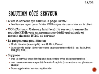 21/32
 C’est le serveur qui calcule la page HTML :
 Le client ne reçoit qu’un fichier HTML =>pas de contraintes sur le client
 CGI (Common Gateway Interface) : le serveur transmet la
requête HTML vers un programme dédié qui calcule et
renvoie du code HTML au serveur
 Le programme peut être en
 Code binaire (ie compilé) : ex. C, C++, Pascal
 Langage de script : interprété par un programme dédié : ex. Bash, Perl,
PHP, JSP, ASP…
 Suppose
 que le serveur web est capable d’interagir avec ces programmes
 une ressource avec capacité de calcul rapide (connexion avec plusieurs
clients)
 Donc application serveur optimisée
 