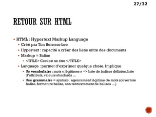 27/32
 HTML : Hypertext Markup Language
 Créé par Tim Berners-Lee
 Hypertext : capacité a créer des liens entre des documents
 Markup = Balise
 <TITLE> Ceci est un titre </TITLE>
 Language : permet d’exprimer quelque chose. Implique
 Un vocabulaire : mots « légitimes » => liste de balises définies,liste
d’attributs,valeurs standards …
 Une grammaire = syntaxe : agencement légitime de mots (ouverture
balise,fermeture balise,non recouvrement de balises …)
 