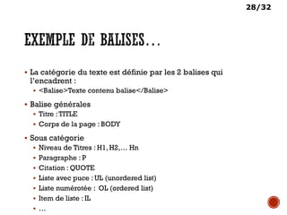 28/32
 La catégorie du texte est définie par les 2 balises qui
l’encadrent :
 <Balise>Texte contenu balise</Balise>
 Balise générales
 Titre :TITLE
 Corps de la page : BODY
 Sous catégorie
 Niveau de Titres : H1, H2,… Hn
 Paragraphe : P
 Citation : QUOTE
 Liste avec puce : UL (unordered list)
 Liste numérotée : OL (ordered list)
 Item de liste : IL
 …
 