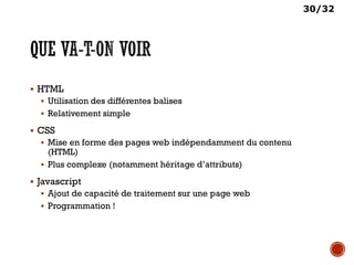 30/32
 HTML
 Utilisation des différentes balises
 Relativement simple
 CSS
 Mise en forme des pages web indépendamment du contenu
(HTML)
 Plus complexe (notamment héritage d’attributs)
 Javascript
 Ajout de capacité de traitement sur une page web
 Programmation !
 