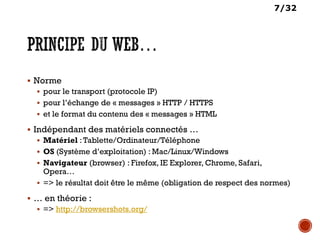 7/32
 Norme
 pour le transport (protocole IP)
 pour l’échange de « messages » HTTP / HTTPS
 et le format du contenu des « messages » HTML
 Indépendant des matériels connectés …
 Matériel :Tablette/Ordinateur/Téléphone
 OS (Système d’exploitation) : Mac/Linux/Windows
 Navigateur (browser) : Firefox, IE Explorer, Chrome, Safari,
Opera…
 => le résultat doit être le même (obligation de respect des normes)
 … en théorie :
 => http://browsershots.org/
 