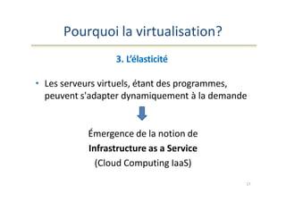 Pourquoi la virtualisation?
3. L’élasticité
• Les serveurs virtuels, étant des programmes,
peuvent s'adapter dynamiquement à la demande
Émergence de la notion de
Infrastructure as a Service
(Cloud Computing IaaS)
17
 