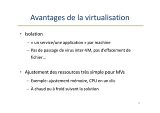Avantages de la virtualisation
21
• Isolation
– « un service/une application » par machine
– Pas de passage de virus inter-VM, pas d'effacement de
fichier…
• Ajustement des ressources très simple pour MVs
– Exemple: ajustement mémoire, CPU en un clic
– À chaud ou à froid suivant la solution
 