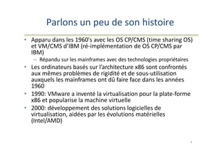 Parlons un peu de son histoire
9
• Apparu dans les 1960's avec les OS CP/CMS (time sharing OS)
et VM/CMS d’IBM (ré-implémentation de OS CP/CMS par
IBM)
– Répandu sur les mainframes avec des technologies propriétaires
• Les ordinateurs basés sur l’architecture x86 sont confrontés
aux mêmes problèmes de rigidité et de sous-utilisation
auxquels les mainframes ont dû faire face dans les années
1960
• 1990: VMware a inventé la virtualisation pour la plate-forme
x86 et popularise la machine virtuelle
• 2000: développement des solutions logicielles de
virtualisation, aidées par les évolutions matérielles
(Intel/AMD)
 