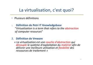 La virtualisation, c'est quoi?
11
• Plusieurs définitions
1. Définition de Petri IT Knowledgebase
“Virtualization is a term that refers to the abstraction
of computer resources”
2. Définition de Vmware
« La virtualisation est une couche d'abstraction qui
découple le système d'exploitation du matériel afin de
délivrer une meilleure utilisation et flexibilité des
ressources de traitement »
 