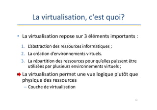 La virtualisation, c'est quoi?
• La virtualisation repose sur 3 éléments importants :
1. L’abstraction des ressources informatiques ;
2. La création d’environnements virtuels.
3. La répartition des ressources pour qu’elles puissent être
utilisées par plusieurs environnements virtuels ;
La virtualisation permet une vue logique plutôt que
physique des ressources
– Couche de virtualisation
12
 
