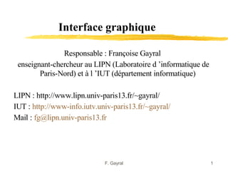 Interface graphique

               Responsable : Françoise Gayral
 enseignant-chercheur au LIPN (Laboratoire d ’informatique de
        Paris-Nord) et à l ’IUT (département informatique)

LIPN : http://www.lipn.univ-paris13.fr/~gayral/
IUT : http://www-info.iutv.univ-paris13.fr/~gayral/
Mail : fg@lipn.univ-paris13.fr




                             F. Gayral                          1
 
