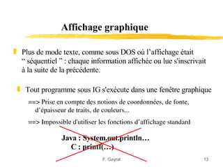 Affichage graphique

„ Plus de mode texte, comme sous DOS où l’affichage était
  “ séquentiel ” : chaque information affichée ou lue s'inscrivait
  à la suite de la précédente.

 „ Tout programme sous IG s'exécute dans une fenêtre graphique
     ==> Prise en compte des notions de coordonnées, de fonte, 
       d’épaisseur de traits, de couleurs... 
     ==> Impossible d'utiliser les fonctions d’affichage standard 

                 Java : System.out.println…
                    C : printf(…)
                                F. Gayral                            13
 
